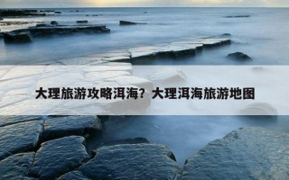 大理旅游攻略洱海？大理洱海旅游地图