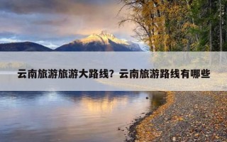 云南旅游旅游大路线？云南旅游路线有哪些