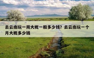 去云南玩一周大概一般多少钱？去云南玩一个月大概多少钱