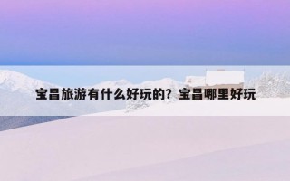 宝昌旅游有什么好玩的？宝昌哪里好玩