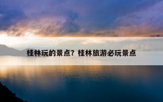 桂林玩的景点？桂林旅游必玩景点