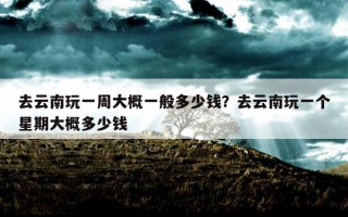 去云南玩一周大概一般多少钱？去云南玩一个星期大概多少钱