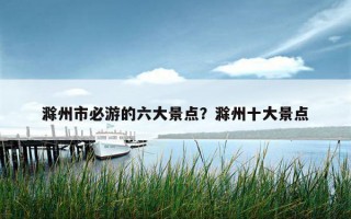 滁州市必游的六大景点？滁州十大景点