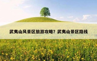 武夷山风景区旅游攻略?武夷山景区路线 武夷山风景区旅游攻略?武夷山景区路线