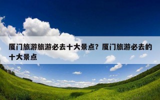 厦门旅游旅游必去十大景点？厦门旅游必去的十大景点