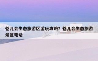 苍儿会生态旅游区游玩攻略？苍儿会生态旅游景区电话