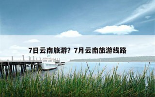 7日云南旅游？7月云南旅游线路