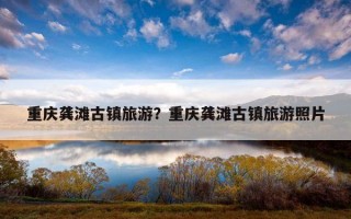 重庆龚滩古镇旅游？重庆龚滩古镇旅游照片