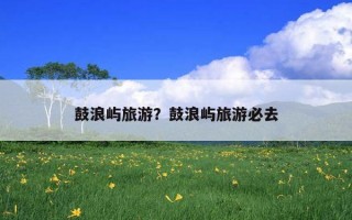 鼓浪屿旅游？鼓浪屿旅游必去