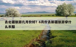 去北疆旅游几月份好?6月份去新疆旅游穿什么衣服 去北疆旅游几月份好?6月份去新疆旅游穿什么衣服