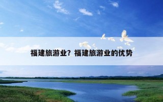 福建旅游业?福建旅游业的优势 福建旅游业?福建旅游业的优势