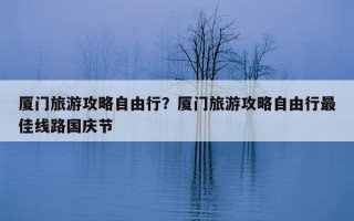 厦门旅游攻略自由行？厦门旅游攻略自由行最佳线路国庆节