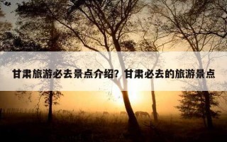 甘肃旅游必去景点介绍？甘肃必去的旅游景点