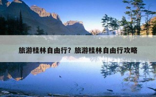 旅游桂林自由行？旅游桂林自由行攻略