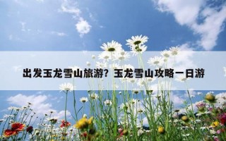 出发玉龙雪山旅游？玉龙雪山攻略一日游
