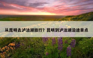 从昆明去泸沽湖旅行？昆明到泸沽湖沿途景点
