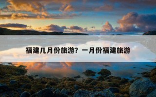 福建几月份旅游？一月份福建旅游