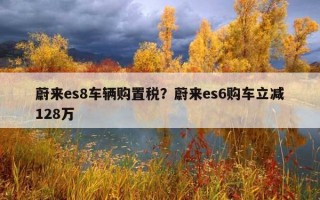 蔚来es8车辆购置税？蔚来es6购车立减128万