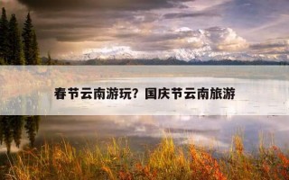 春节云南游玩？国庆节云南旅游