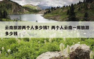 云南旅游两个人多少钱？两个人云南一周旅游多少钱