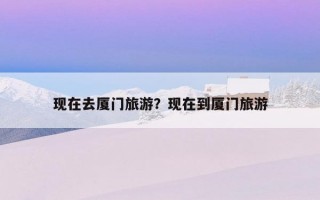 现在去厦门旅游？现在到厦门旅游