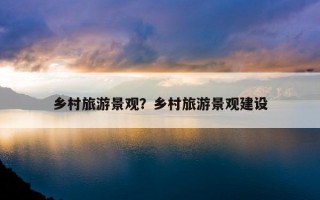 乡村旅游景观？乡村旅游景观建设