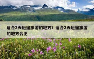 适合2天短途旅游的地方？适合2天短途旅游的地方合肥