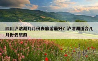 四川泸沽湖几月份去旅游最好？泸沽湖适合几月份去旅游