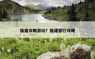福建攻略游玩？福建旅行攻略