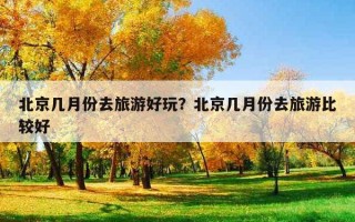 北京几月份去旅游好玩？北京几月份去旅游比较好