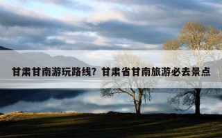 甘肃甘南游玩路线？甘肃省甘南旅游必去景点