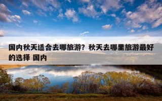 国内秋天适合去哪旅游?秋天去哪里旅游最好的选择 国内 国内秋天适合去哪旅游?秋天去哪里旅游最好的选择 国内