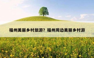 福州美丽乡村旅游？福州周边美丽乡村游
