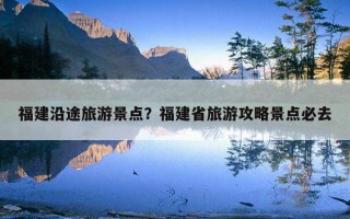 福建沿途旅游景点？福建省旅游攻略景点必去