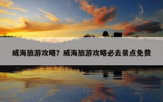 威海旅游攻略？威海旅游攻略必去景点免费