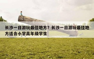 长沙一日游玩最佳地方？长沙一日游玩最佳地方适合小学高年级学生