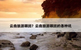 云南旅游跟团？云南旅游跟团的各种坑