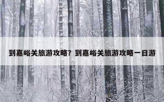 到嘉峪关旅游攻略？到嘉峪关旅游攻略一日游