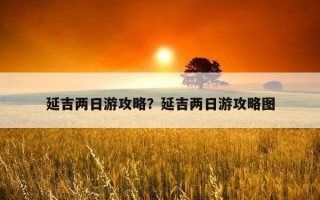 延吉两日游攻略?延吉两日游攻略图 延吉两日游攻略?延吉两日游攻略图