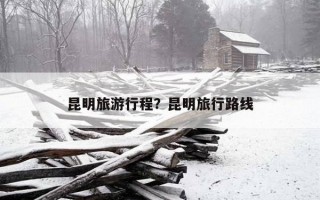 昆明旅游行程？昆明旅行路线