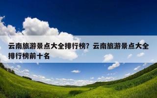 云南旅游景点大全排行榜？云南旅游景点大全排行榜前十名