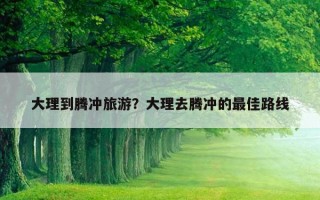 大理到腾冲旅游?大理去腾冲的最佳路线 大理到腾冲旅游?大理去腾冲的最佳路线