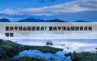 重庆平顶山旅游景点？重庆平顶山旅游景点有哪些