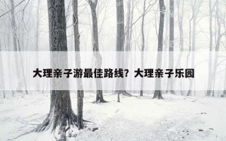 大理亲子游最佳路线？大理亲子乐园