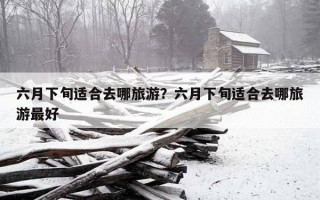 六月下旬适合去哪旅游？六月下旬适合去哪旅游最好