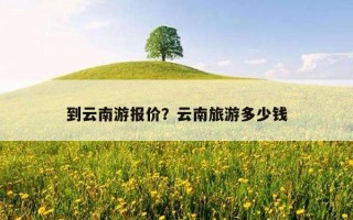 到云南游报价？云南旅游多少钱