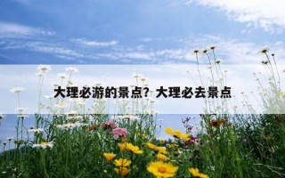 大理必游的景点？大理必去景点