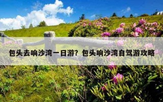 包头去响沙湾一日游？包头响沙湾自驾游攻略