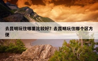 去昆明玩住哪里比较好？去昆明玩住哪个区方便