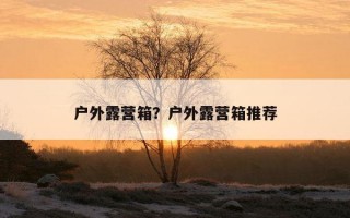 户外露营箱？户外露营箱推荐